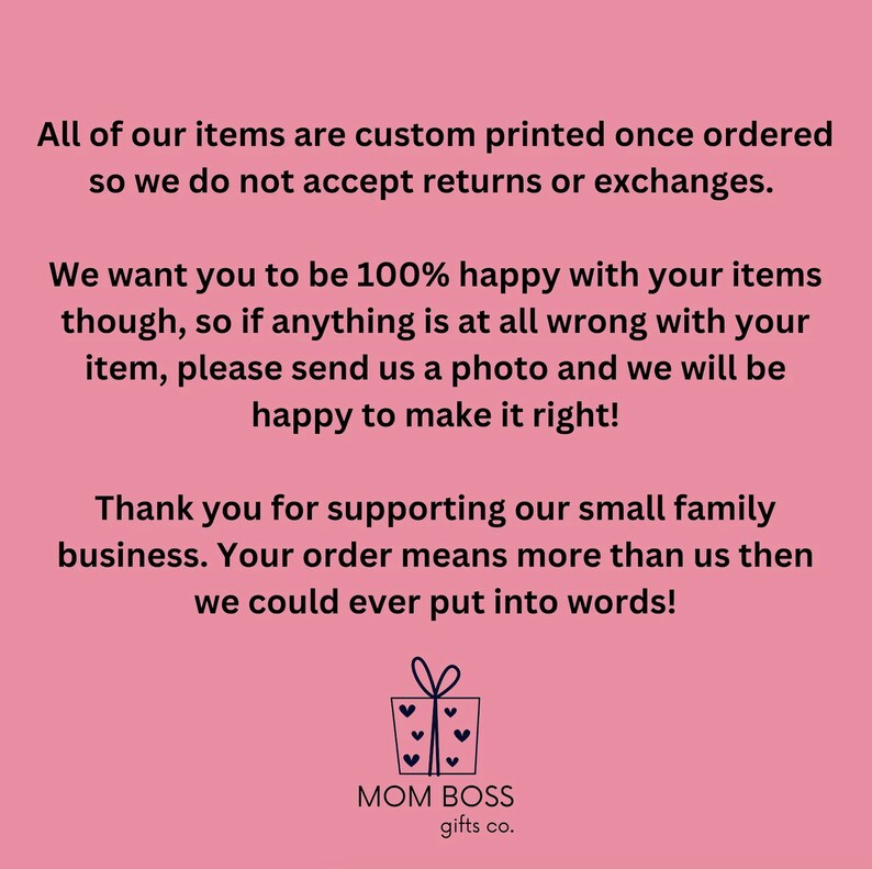 May include: Pink background with white text that reads "All of our items are custom printed once ordered so we do not accept returns or exchanges. We want you to be 100% happy with your items though, so if anything is at all wrong with your item, please send us a photo and we will be happy to make it right! Thank you for supporting our small family business. Your order means more than us then we could ever put into words!"  Below the text is a black and white illustration of a gift box with a bow and hearts. Below the illustration is the text "MOM BOSS gifts co."
