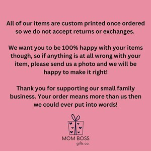 May include: Pink background with white text that reads "All of our items are custom printed once ordered so we do not accept returns or exchanges. We want you to be 100% happy with your items though, so if anything is at all wrong with your item, please send us a photo and we will be happy to make it right! Thank you for supporting our small family business. Your order means more than us then we could ever put into words!" Below the text is a graphic of a gift box with a bow and hearts. Below the graphic is the text "MOM BOSS gifts co."