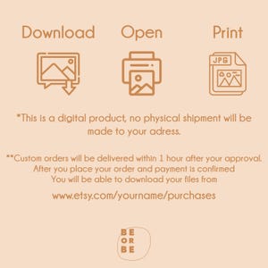 May include: Illustration of a download icon, an open icon, and a print icon. The text "Download", "Open", and "Print" are above each icon. The text "JPG" is on the print icon. The text "*This is a digital product, no physical shipment will be made to your address." is below the icons. The text "**Custom orders will be delivered within 1 hour after your approval. After you place your order and payment is confirmed You will be able to download your files from www.etsy.com/yourname/purchases" is below the first text. The text "BE OR BE" is at the bottom of the image.