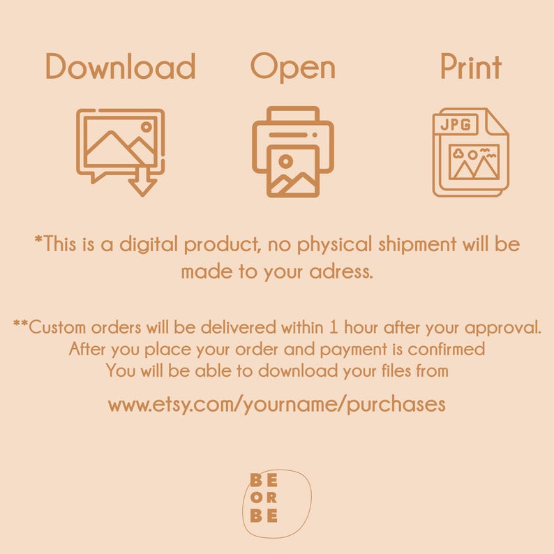 May include: Illustration of a download icon, an open icon, and a print icon. The text "Download", "Open", and "Print" are above each icon. The text "JPG" is on the print icon. The text "*This is a digital product, no physical shipment will be made to your address." is below the icons. The text "**Custom orders will be delivered within 1 hour after your approval. After you place your order and payment is confirmed You will be able to download your files from www.etsy.com/yourname/purchases" is below the first text. The text "BE OR BE" is at the bottom of the image.