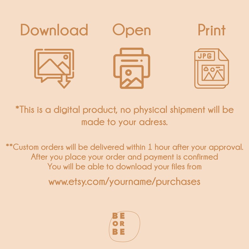 May include: Illustration of a download icon, an open icon, and a print icon. The text "Download", "Open", and "Print" are above each icon. The text "JPG" is on the print icon. The text "*This is a digital product, no physical shipment will be made to your address." is below the icons. The text "**Custom orders will be delivered within 1 hour after your approval. After you place your order and payment is confirmed You will be able to download your files from www.etsy.com/yourname/purchases" is below the first text. The text "BE OR BE" is at the bottom of the image.