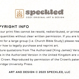 May include: Text-based copyright information for printable art files. The text states that all print files cannot be resold, redistributed, or printed in mass quantities without written permission. It also states that scripture quotations are from The Authorized (King James) Version. The text concludes with the copyright information: ART AND DESIGN &copy; 2023 SPECKLED, LLC.