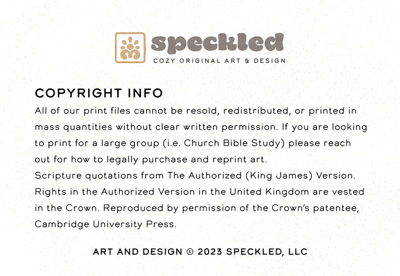 May include: Text-based copyright information for printable art files. The text states that all print files cannot be resold, redistributed, or printed in mass quantities without written permission. It also states that scripture quotations are from The Authorized (King James) Version. The text concludes with the copyright information: ART AND DESIGN &copy; 2023 SPECKLED, LLC.