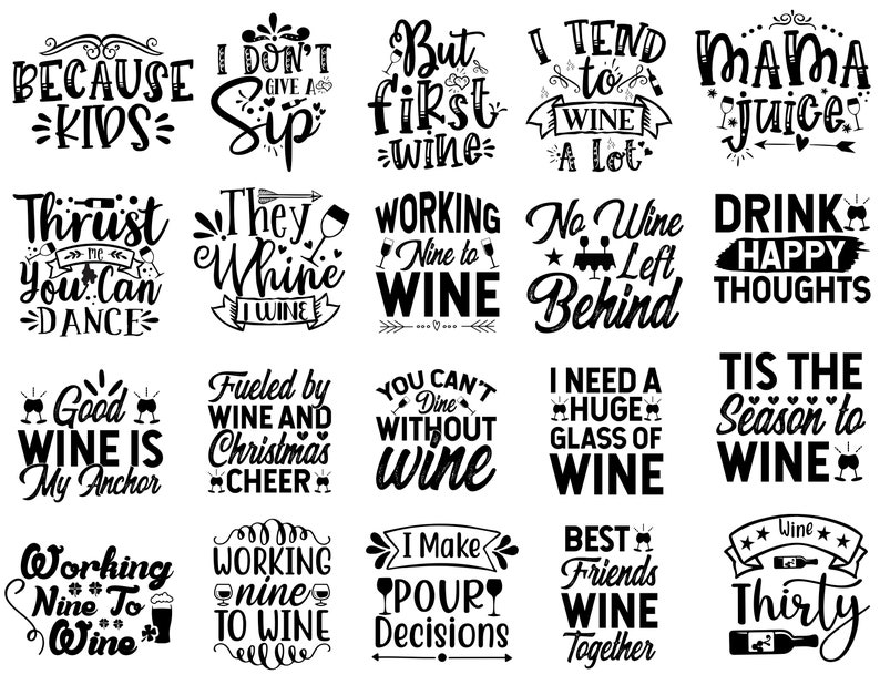 May include: Black and white graphic text designs with wine-related quotes. The quotes include "Because Kids", "I Don't Give a Sip", "But First Wine", "I Tend to Wine a Lot", "Mama Juice", "Thirst Me You Can Dance", "They Whine I Wine", "Working Nine to Wine", "No Wine Left Behind", "Drink Happy Thoughts", "Good Wine Is My Anchor", "Fueled by Wine and Christmas Cheer", "You Can't Dine Without Wine", "I Need a Huge Glass of Wine", "Tis the Season to Wine", "Working Nine to Wine", "I Make Pour Decisions", "Best Friends Wine Together", "Wine Thirty".