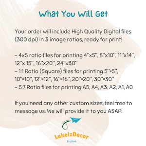 May include: Text on a white background that reads "What You Will Get". Your order will include High Quality Digital files (300 dpi) in 3 image ratios, ready for print! - 4x5 ratio files for printing 4"x5", 8"x10", 11"x14", 12"x 15", 16"x20", 24"x30" - 1:1 Ratio (Square) files for printing 5"x5", 10"x10", 12"x12", 16"x16", 20"x20", 30"x30" - 5:7 Ratio files for printing A5, A4, A3, A2, A1, AO If you need any other custom sizes, feel free to message us. We will provide it to you ASAP! Lakelz Decor STUDIO"