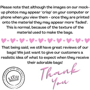 May include: Pink text on a white background reads "Please note that although the images on our mock-up photos may appear "crisp" on your computer or phone when you view them - once they are printed onto the material they may appear more "faded". This is normal, because of the texture of the material used to make the bags. That being said, we still have great reviews of our bags! We just want to give our customers a realistic idea of what to expect when they receive their adorable bags! Thank You". A pink heart border surrounds the text. A pink circle with a crown and the text "HOPPER HOME BOUTIQUE ADDING A TOUCH OF MAGIC TO EVERYDAY" is in the lower left corner.