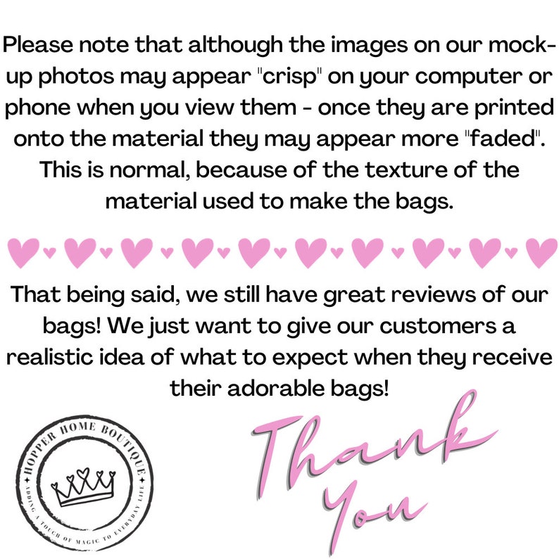 May include: Pink text on a white background reads "Please note that although the images on our mock-up photos may appear "crisp" on your computer or phone when you view them - once they are printed onto the material they may appear more "faded". This is normal, because of the texture of the material used to make the bags. That being said, we still have great reviews of our bags! We just want to give our customers a realistic idea of what to expect when they receive their adorable bags! Thank You". A pink heart border surrounds the text. A pink circle with a crown and the text "HOPPER HOME BOUTIQUE ADDING A TOUCH OF MAGIC TO EVERYDAY" is in the lower left corner.