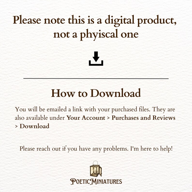 May include: A digital download notice with a download arrow icon. The text reads "Please note this is a digital product, not a physical one. How to Download. You will be emailed a link with your purchased files. They are also available under Your Account > Purchases and Reviews > Download. Please reach out if you have any problems. I'm here to help! POETIC MINIATURES"