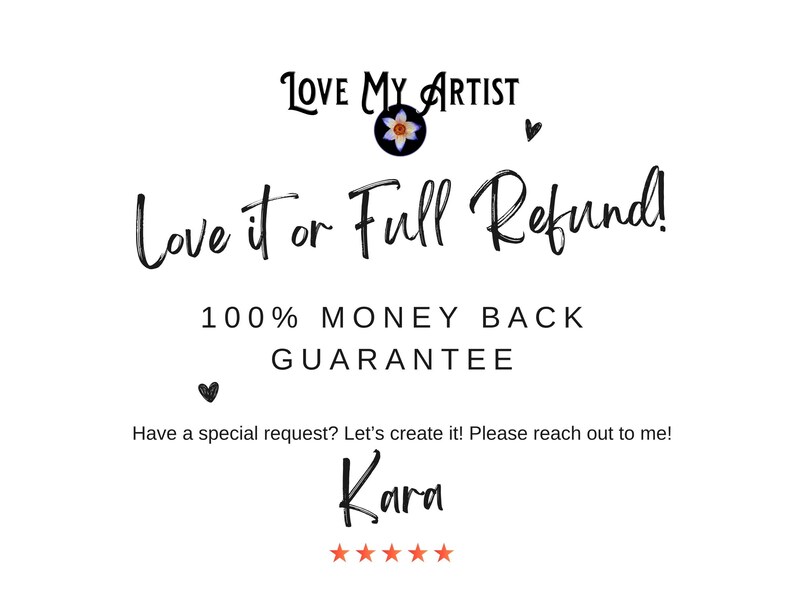 text that reads "Love My Artist" and "Love it or Full Refund! 100% MONEY BACK GUARANTEE". It also includes a message that says "Have a special request? Let's create it! Please reach out to me!" and a name "Kara". The image does not contain any visual elements or descriptions, and it is a single image with no additional context or information provided.