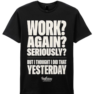 May include: A black short-sleeved t-shirt featuring white text that reads: WORK? AGAIN? SERIOUSLY? BUT I THOUGHT I DID THAT YESTERDAY. Below the text is a small logo that reads PRINTFOOLERY and includes the website address printfoolery.etsy.com.