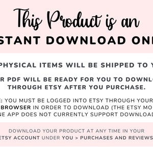 May include: Pink background with black text that reads "This Product is an INSTANT DOWNLOAD ONLY!"  The text continues with "NO PHYSICAL ITEMS WILL BE SHIPPED TO YOU. YOUR PDF WILL BE READY FOR YOU TO DOWNLOAD THROUGH ETSY AFTER YOU PURCHASE."  The text continues with "NOTE: YOU MUST BE LOGGED INTO ETSY THROUGH YOUR WEB BROWSER IN ORDER TO DOWNLOAD (THE ETSY MOBILE PHONE APP DOES NOT CURRENTLY SUPPORT DOWNLOADS)."  The text continues with "DOWNLOAD YOUR PRODUCT AT ANY TIME IN YOUR ETSY ACCOUNT UNDER YOU > PURCHASES AND REVIEWS."
