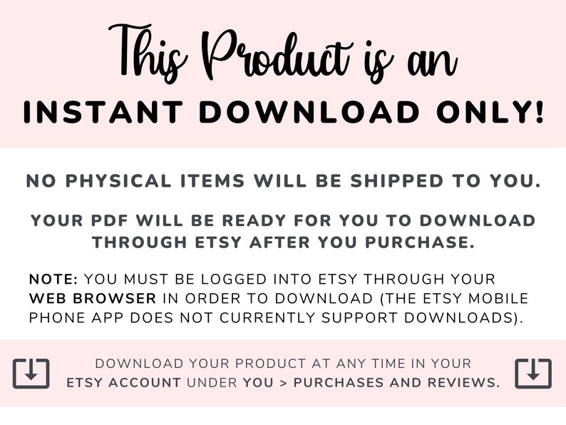 May include: Pink background with black text that reads "This Product is an INSTANT DOWNLOAD ONLY!"  The text continues with "NO PHYSICAL ITEMS WILL BE SHIPPED TO YOU. YOUR PDF WILL BE READY FOR YOU TO DOWNLOAD THROUGH ETSY AFTER YOU PURCHASE."  The text continues with "NOTE: YOU MUST BE LOGGED INTO ETSY THROUGH YOUR WEB BROWSER IN ORDER TO DOWNLOAD (THE ETSY MOBILE PHONE APP DOES NOT CURRENTLY SUPPORT DOWNLOADS)."  The text continues with "DOWNLOAD YOUR PRODUCT AT ANY TIME IN YOUR ETSY ACCOUNT UNDER YOU > PURCHASES AND REVIEWS."