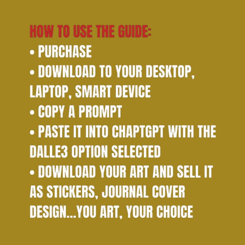 May include: A yellow background with red text outlining how to use a guide. The text reads: "HOW TO USE THE GUIDE: &bull; PURCHASE &bull; DOWNLOAD TO YOUR DESKTOP, LAPTOP, SMART DEVICE &bull; COPY A PROMPT &bull; PASTE IT INTO CHAPTGPT WITH THE DALLE3 OPTION SELECTED &bull; DOWNLOAD YOUR ART AND SELL IT AS STICKERS, JOURNAL COVER DESIGN...YOU ART, YOUR CHOICE"