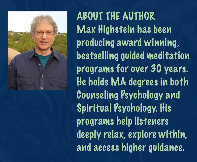 May include: A headshot of Max Highstein, the author of guided meditation programs. He has been producing award-winning, bestselling guided meditation programs for over 30 years. He holds MA degrees in both Counseling Psychology and Spiritual Psychology. His programs help listeners deeply relax, explore within, and access higher guidance.