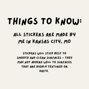 Peut inclure: Texte noir et blanc sur un fond beige clair. Le texte dit "THINGS TO KNOW: ALL STICKERS ARE MADE BY ME IN KANSAS CITY, MO STICKERS WILL STICK BEST TO SMOOTH AND CLEAN SURFACES - THEY MAY NOT ADHERE WELL TO SURFACES THAT ARE HIGHLY TEXTURED OR DIRTY."