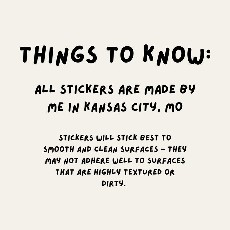 Peut inclure: Texte noir et blanc sur un fond beige clair. Le texte dit "THINGS TO KNOW: ALL STICKERS ARE MADE BY ME IN KANSAS CITY, MO STICKERS WILL STICK BEST TO SMOOTH AND CLEAN SURFACES - THEY MAY NOT ADHERE WELL TO SURFACES THAT ARE HIGHLY TEXTURED OR DIRTY."