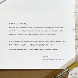 May include: A white greeting card with black printed text that reads: Dear Customer, We are able to print your personalized message in this font on the inside of your card. Please type your message in the personalization Box and double check the spelling! After placed an order, you can upload your photo image with the order number via Etsy Messages! Thanks. A High Resolution(JPEG) Image for the best result! LOVE- Unique Arts Gallert US.
