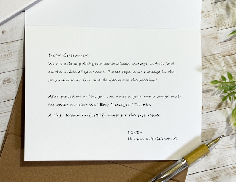 May include: A white greeting card with black printed text that reads: Dear Customer, We are able to print your personalized message in this font on the inside of your card. Please type your message in the personalization Box and double check the spelling! After placed an order, you can upload your photo image with the order number via Etsy Messages! Thanks. A High Resolution(JPEG) Image for the best result! LOVE- Unique Arts Gallert US.
