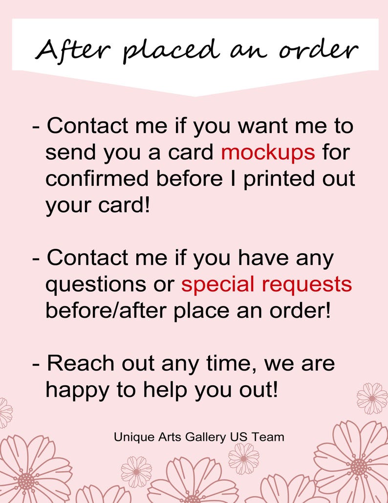 May include: A light pink informational card with black text that reads: After placed an order, Contact me if you want me to send you a card mockups for confirmed before I printed out your card!, Contact me if you have any questions or special requests before/after place an order!, Reach out any time, we are happy to help you out!, Unique Arts Gallery US Team. The card features floral illustrations at the bottom.