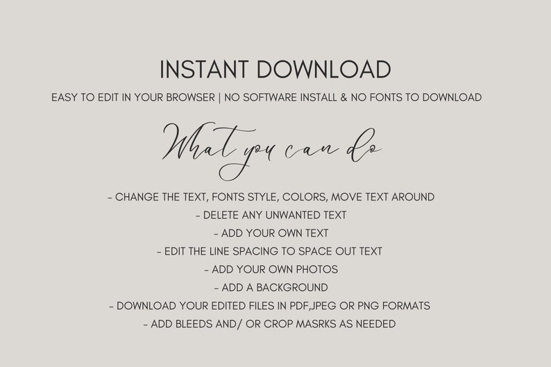 May include: Text overlay on a grey background that reads "INSTANT DOWNLOAD" and "EASY TO EDIT IN YOUR BROWSER | NO SOFTWARE INSTALL & NO FONTS TO DOWNLOAD". Below the text is a handwritten phrase "What you can do" followed by a list of instructions: "CHANGE THE TEXT, FONTS STYLE, COLORS, MOVE TEXT AROUND", "DELETE ANY UNWANTED TEXT", "ADD YOUR OWN TEXT", "EDIT THE LINE SPACING TO SPACE OUT TEXT", "ADD YOUR OWN PHOTOS", "ADD A BACKGROUND", "DOWNLOAD YOUR EDITED FILES IN PDF, JPEG OR PNG FORMATS", "ADD BLEEDS AND/OR CROP MASRKS AS NEEDED".