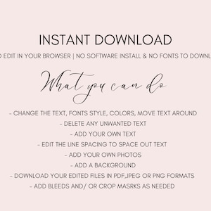 May include: A text-based graphic with the words "INSTANT DOWNLOAD" in large font at the top. The text "EASY TO EDIT IN YOUR BROWSER | NO SOFTWARE INSTALL & NO FONTS TO DOWNLOAD" is below the title. The text "What you can do" is in a cursive font. A list of instructions follows: "CHANGE THE TEXT, FONTS STYLE, COLORS, MOVE TEXT AROUND", "DELETE ANY UNWANTED TEXT", "ADD YOUR OWN TEXT", "EDIT THE LINE SPACING TO SPACE OUT TEXT", "ADD YOUR OWN PHOTOS", "ADD A BACKGROUND", "DOWNLOAD YOUR EDITED FILES IN PDF, JPEG OR PNG FORMATS", "ADD BLEEDS AND/OR CROP MASRKS AS NEEDED".