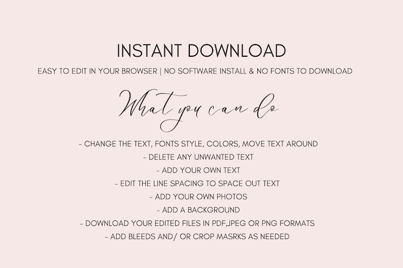 May include: A text-based graphic with the words "INSTANT DOWNLOAD" in large font at the top. The text "EASY TO EDIT IN YOUR BROWSER | NO SOFTWARE INSTALL & NO FONTS TO DOWNLOAD" is below the title. The text "What you can do" is in a cursive font. A list of instructions follows: "CHANGE THE TEXT, FONTS STYLE, COLORS, MOVE TEXT AROUND", "DELETE ANY UNWANTED TEXT", "ADD YOUR OWN TEXT", "EDIT THE LINE SPACING TO SPACE OUT TEXT", "ADD YOUR OWN PHOTOS", "ADD A BACKGROUND", "DOWNLOAD YOUR EDITED FILES IN PDF, JPEG OR PNG FORMATS", "ADD BLEEDS AND/OR CROP MASRKS AS NEEDED".