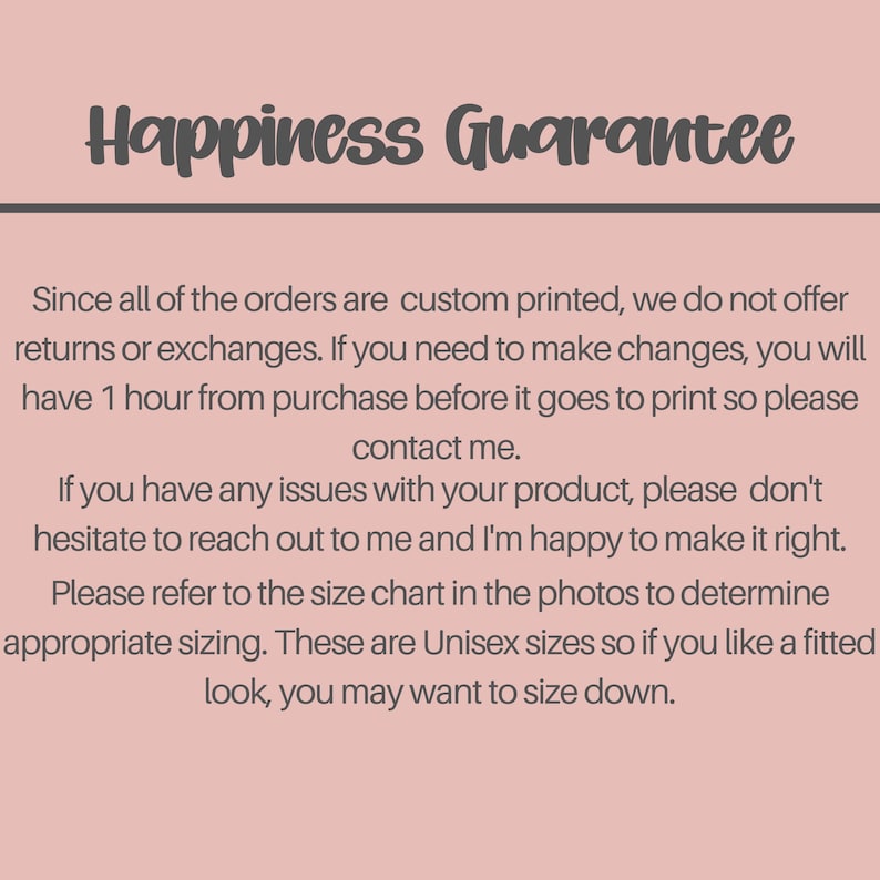 May include: A light pink informational graphic with dark gray text that reads: Happiness Guarantee. Since all of the orders are custom printed, we do not offer returns or exchanges. If you need to make changes, you will have 1 hour from purchase before it goes to print so please contact me. If you have any issues with your product, please don't hesitate to reach out to me and I'm happy to make it right. Please refer to the size chart in the photos to determine appropriate sizing. These are Unisex sizes so if you like a fitted look, you may want to size down.