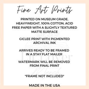 May include: Fine Art Prints text on a white background with a light pink border. The text describes the print as being museum grade, heavyweight, 100% cotton, acid free paper with a slightly textured matte surface. It also states that the print is a giclee print with pigmented archival ink. The text also states that the print arrives ready to be framed in a stay flat mailer. The text also states that the watermark will be removed from the final print. The text also states that the frame is not included. The text also states that the print is made in the USA.