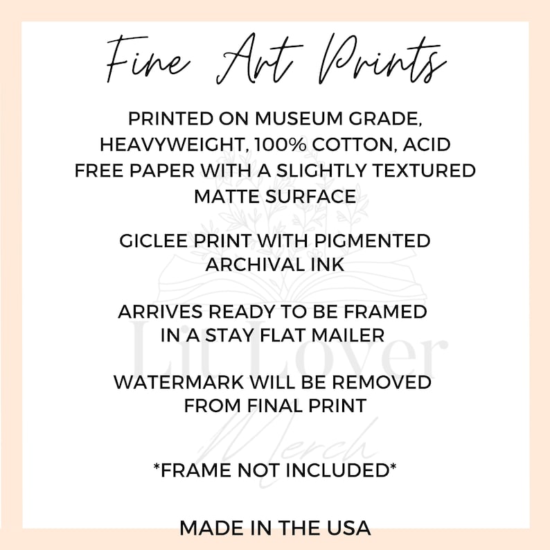 May include: Fine Art Prints text on a white background with a light pink border. The text describes the print as being museum grade, heavyweight, 100% cotton, acid free paper with a slightly textured matte surface. It also states that the print is a giclee print with pigmented archival ink. The text also states that the print arrives ready to be framed in a stay flat mailer. The text also states that the watermark will be removed from the final print. The text also states that the frame is not included. The text also states that the print is made in the USA.