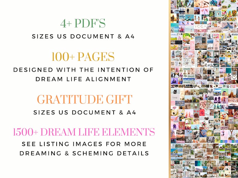 May include: A collage of images with the text "4+ PDF'S SIZES US DOCUMENT & A4 100+ PAGES DESIGNED WITH THE INTENTION OF DREAM LIFE ALIGNMENT GRATITUDE GIFT SIZES US DOCUMENT & A4 1500+ DREAM LIFE ELEMENTS SEE LISTING IMAGES FOR MORE DREAMING & SCHEMING DETAILS" in a white box with a gold outline. The collage features a variety of images, including nature, travel, food, and people.