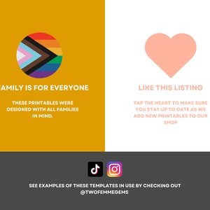 May include: A graphic with a rainbow pride flag in a circle on a yellow background and a pink heart on a white background. The text "Family is for everyone" is below the circle and "These printables were designed with all families in mind." is below that. The text "Like this listing" is below the heart and "Tap the heart to make sure you stay up to date as we add new printables to our shop" is below that. The text "See examples of these templates in use by checking out @twofemmegems" is at the bottom of the graphic.