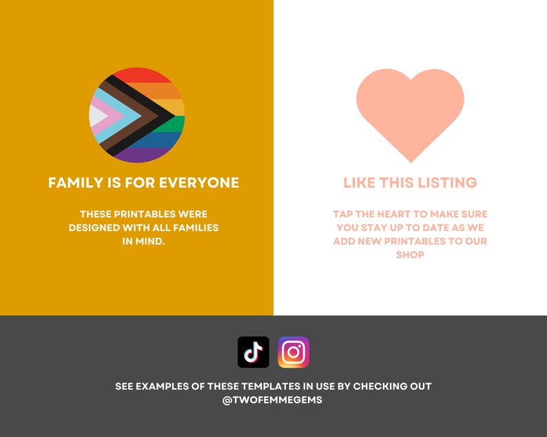 May include: A graphic with a rainbow pride flag in a circle on a yellow background and a pink heart on a white background. The text "Family is for everyone" is below the circle and "These printables were designed with all families in mind." is below that. The text "Like this listing" is below the heart and "Tap the heart to make sure you stay up to date as we add new printables to our shop" is below that. The text "See examples of these templates in use by checking out @twofemmegems" is at the bottom of the graphic.