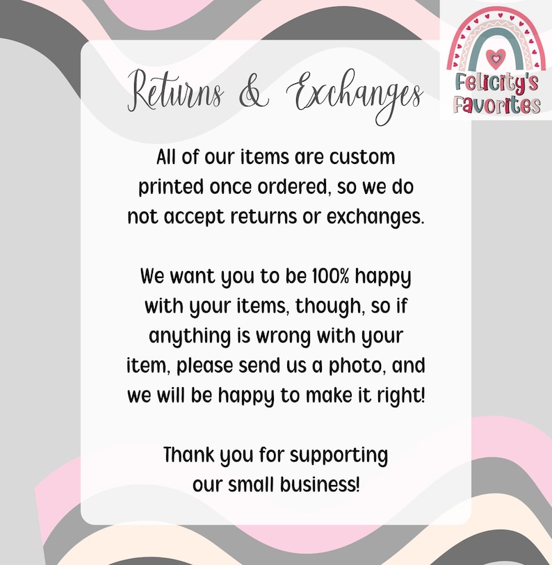 May include: A white and grey graphic with the text "Returns & Exchanges" and a message about custom-printed items. The image includes a rainbow logo that says "Felicity's Favorites" and thanks customers for supporting their small business.