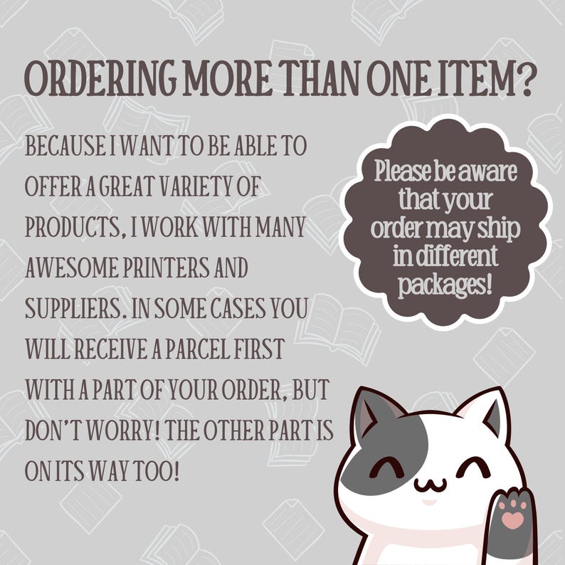 May include: A gray and white cat with a pink nose and paw waves hello. Text reads: "Ordering more than one item? Because I want to be able to offer a great variety of products, I work with many awesome printers and suppliers. In some cases you will receive a parcel first with a part of your order, but don't worry! The other part is on its way too! Please be aware that your order may ship in different packages!"