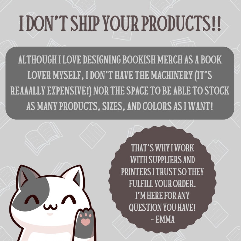 Puede incluir: Un gato de dibujos animados con una cara blanca y gris y patas rosas saluda. El texto dice "&iexcl;No env&iacute;o tus productos! Aunque me encanta dise&ntilde;ar mercanc&iacute;a de libros como amante de los libros, no tengo la maquinaria (&iexcl;es realmente cara!) ni el espacio para poder almacenar tantos productos, tama&ntilde;os y colores como quiero! Por eso trabajo con proveedores e impresores en los que conf&iacute;o para que cumplan con tu pedido. Estoy aqu&iacute; para cualquier pregunta que tengas! - Emma"