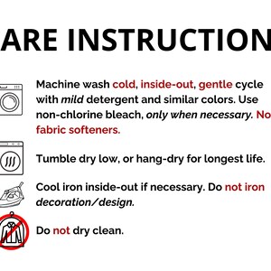 May include: Care instructions for a garment. Machine wash cold, inside-out, gentle cycle with mild detergent and similar colors. Use non-chlorine bleach only when necessary. Do not use fabric softeners. Tumble dry low or hang-dry for longest life. Cool iron inside-out if necessary. Do not iron decoration/design. Do not dry clean.