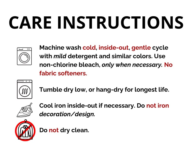 May include: Care instructions for a garment. Machine wash cold, inside-out, gentle cycle with mild detergent and similar colors. Use non-chlorine bleach only when necessary. Do not use fabric softeners. Tumble dry low or hang-dry for longest life. Cool iron inside-out if necessary. Do not iron decoration/design. Do not dry clean.