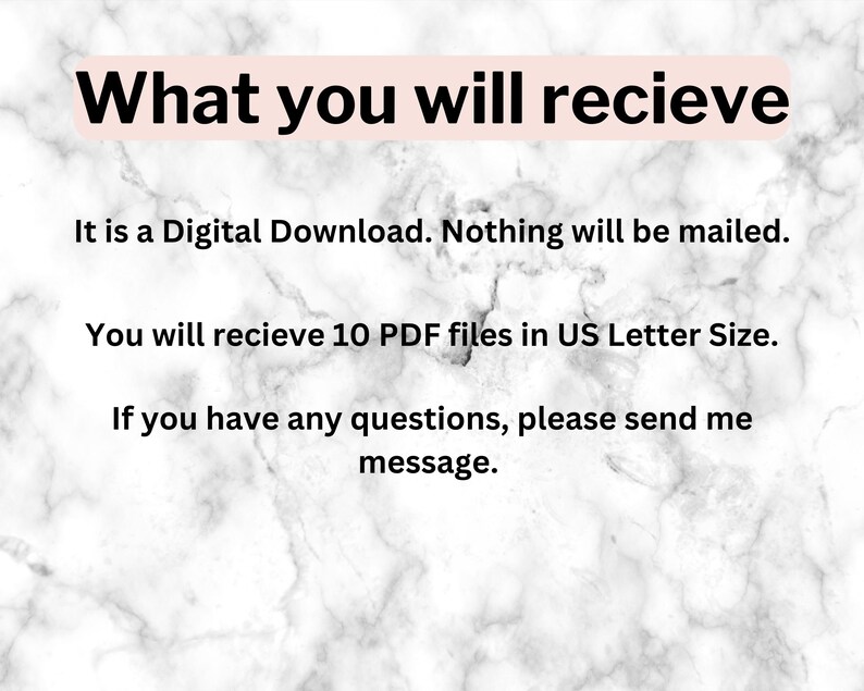 May include: Text on a white marble background that reads: "What you will recieve It is a Digital Download. Nothing will be mailed. You will recieve 10 PDF files in US Letter Size. If you have any questions, please send me message."