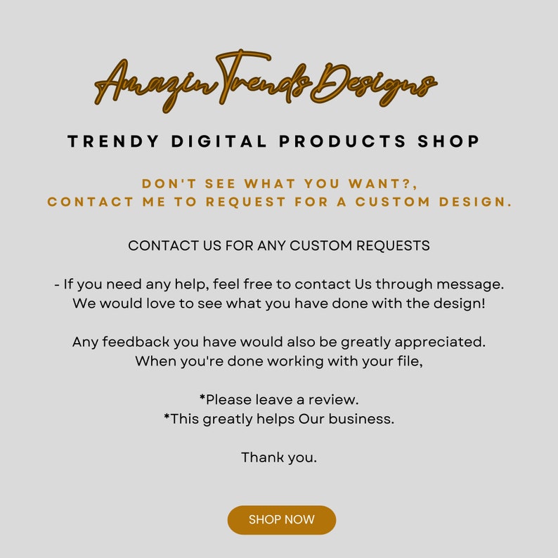 May include: A digital product shop with the text "Amazen Trends Designs" in a gold script font. The text "TRENDY DIGITAL PRODUCTS SHOP" is in a black sans-serif font. The text "DON'T SEE WHAT YOU WANT? CONTACT ME TO REQUEST FOR A CUSTOM DESIGN." is in a black sans-serif font. The text "CONTACT US FOR ANY CUSTOM REQUESTS" is in a black sans-serif font. The text "If you need any help, feel free to contact Us through message. We would love to see what you have done with the design!" is in a black sans-serif font. The text "Any feedback you have would also be greatly appreciated. When you're done working with your file, *Please leave a review. *This greatly helps Our business. Thank you." is in a black sans-serif font. The text "SHOP NOW" is in a white sans-serif font on a gold button.