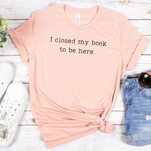 I Closed My Book To Be Here, Librarian Shirt, Book Lover Shirt, Funny Reader Shirt, Reader Shirt, Book Lover Gift, Reading Shirt
