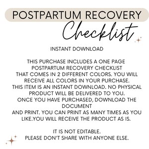 May include: A printable postpartum recovery checklist in two different colours. This checklist is an instant download and is not editable. The text on the checklist reads "Postpartum Recovery Checklist, Instant Download, This purchase includes a one page postpartum recovery checklist that comes in 2 different colours. You will receive all colours in your purchase. This item is an instant download. No physical product will be delivered to you. Once you have purchased, download the document and print. You can print as many times as you like. You will receive the product as is. It is not editable. Please don't share with anyone else."