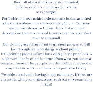 May include: Text explaining the return policy for custom printed items. The text states that returns or exchanges are not accepted once an order is placed. It also includes information about sizing for T-shirts and sweatshirts, recommending to size up for unisex shirts. The text mentions that the clothing uses direct print to garment process, which results in a vintage style print look. It also mentions that slight variation in colors is normal due to the printing process. The text concludes by stating that the company prides itself on having happy customers and encourages customers to reach out if they have any issues with their order.