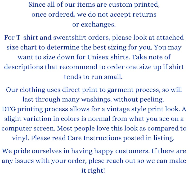 May include: Text explaining the return policy for custom printed items. The text states that returns or exchanges are not accepted once an order is placed. It also includes information about sizing for T-shirts and sweatshirts, recommending to size up for unisex shirts. The text mentions that the clothing uses direct print to garment process, which results in a vintage style print look. It also mentions that slight variation in colors is normal due to the printing process. The text concludes by stating that the company prides itself on having happy customers and encourages customers to reach out if they have any issues with their order.
