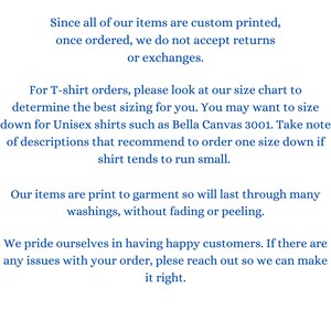 May include: Text on a white background explaining the return policy for custom printed items. The text states that all items are custom printed and once ordered, returns or exchanges are not accepted. The text also explains that for T-shirt orders, customers should refer to the size chart and may need to size down for unisex shirts. The text also states that the items are print to garment and will last through many washings without fading or peeling. The text concludes by stating that the company prides itself on having happy customers and if there are any issues with an order, customers should reach out.