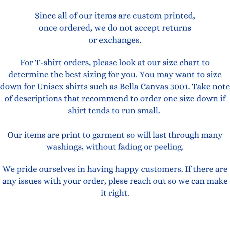 May include: Text on a white background explaining the return policy for custom printed items. The text states that all items are custom printed and once ordered, returns or exchanges are not accepted. The text also explains that for T-shirt orders, customers should refer to the size chart and may need to size down for unisex shirts. The text also states that the items are print to garment and will last through many washings without fading or peeling. The text concludes by stating that the company prides itself on having happy customers and if there are any issues with an order, customers should reach out.
