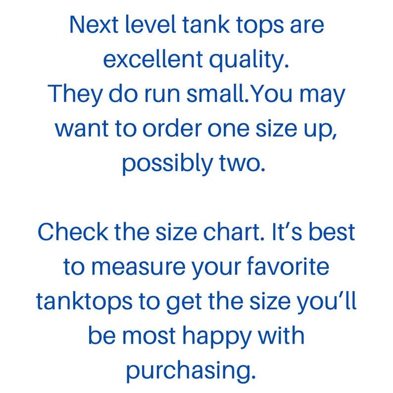 May include: Text on a white background that reads: "Next level tank tops are excellent quality. They do run small. You may want to order one size up, possibly two. Check the size chart. It's best to measure your favorite tanktops to get the size you'll be most happy with purchasing."