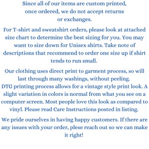 May include: Text explaining the return policy for custom printed items. The text states that returns or exchanges are not accepted once an order is placed. It also provides information about sizing for T-shirts and sweatshirts, recommending to size up for unisex shirts. The text mentions that the clothing uses direct print to garment process, which results in a vintage style print look. It also mentions that slight variation in colors is normal due to the printing process. The text concludes by stating that the company prides itself on having happy customers and encourages customers to reach out if they have any issues with their order.