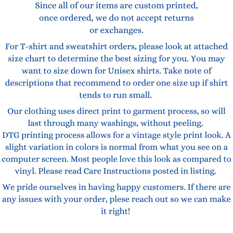 May include: Text explaining the return policy for custom printed items. The text states that returns or exchanges are not accepted once an order is placed. It also provides information about sizing for T-shirts and sweatshirts, recommending to size up for unisex shirts. The text mentions that the clothing uses direct print to garment process, which results in a vintage style print look. It also mentions that slight variation in colors is normal due to the printing process. The text concludes by stating that the company prides itself on having happy customers and encourages customers to reach out if they have any issues with their order.
