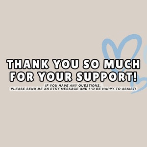 May include: A light beige background with the text "THANK YOU SO MUCH FOR YOUR SUPPORT!" in a bold, black outlined font. Light blue heart shapes are in the upper right corner. The text "IF YOU HAVE ANY QUESTIONS, PLEASE SEND ME AN ETSY MESSAGE AND I'D BE HAPPY TO ASSIST!" is below.