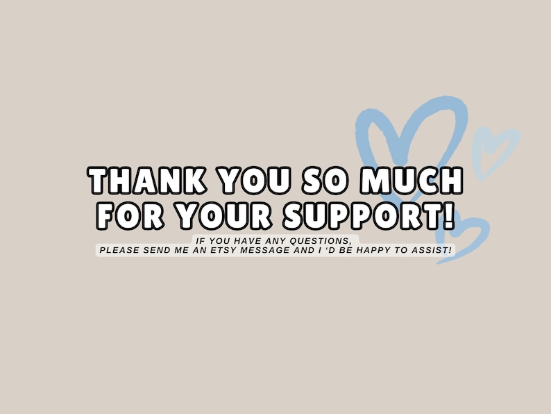 May include: A light beige background with the text "THANK YOU SO MUCH FOR YOUR SUPPORT!" in a bold, black outlined font. Light blue heart shapes are in the upper right corner. The text "IF YOU HAVE ANY QUESTIONS, PLEASE SEND ME AN ETSY MESSAGE AND I'D BE HAPPY TO ASSIST!" is below.